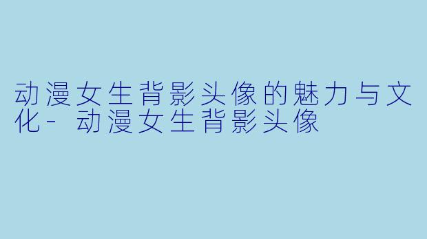 动漫女生背影头像的魅力与文化-动漫女生背影头像