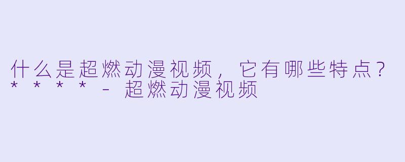什么是超燃动漫视频，它有哪些特点？****