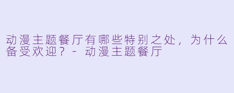 动漫主题餐厅有哪些特别之处，为什么备受欢迎？-动漫主题餐厅