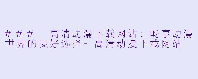 ### 高清动漫下载网站：畅享动漫世界的良好选择-高清动漫下载网站