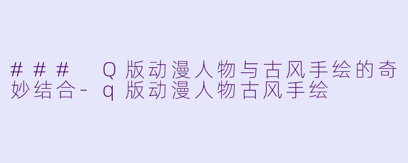 ### Q版动漫人物与古风手绘的奇妙结合-q版动漫人物古风手绘