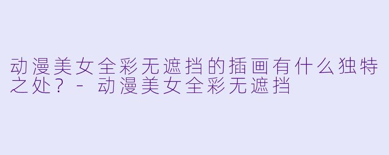动漫美女全彩无遮挡的插画有什么独特之处？-动漫美女全彩无遮挡