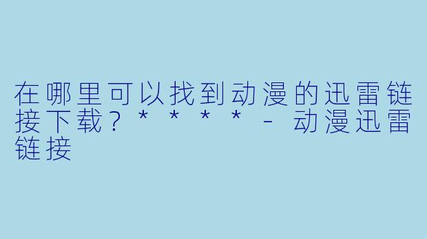 在哪里可以找到动漫的迅雷链接下载?****