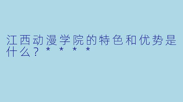 江西动漫学院的特色和优势是什么?****