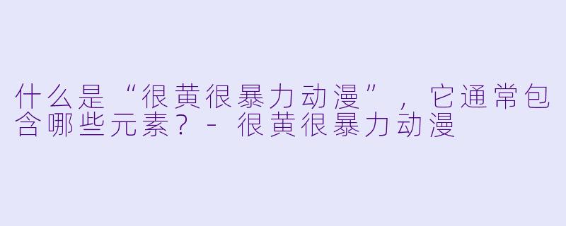 什么是“很黄很暴力动漫”，它通常包含哪些元素？-很黄很暴力动漫