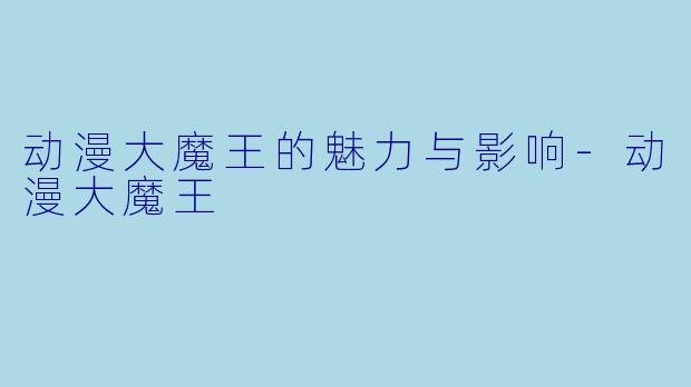 动漫大魔王的魅力与影响-动漫大魔王