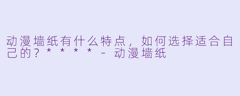 动漫墙纸有什么特点，如何选择适合自己的？****-动漫墙纸