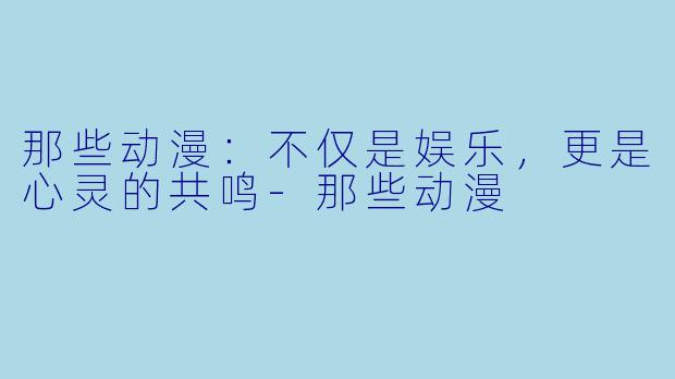 那些动漫：不仅是娱乐，更是心灵的共鸣-那些动漫
