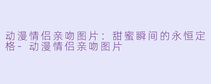 动漫情侣亲吻图片：甜蜜瞬间的永恒定格-动漫情侣亲吻图片