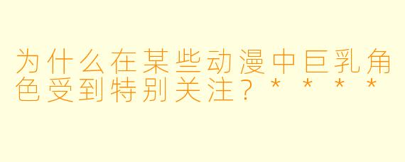 为什么在某些动漫中巨乳角色受到特别关注？****