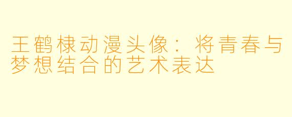 王鹤棣动漫头像：将青春与梦想结合的艺术表达