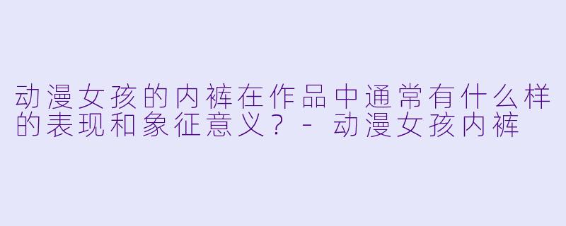 动漫女孩的内裤在作品中通常有什么样的表现和象征意义?
