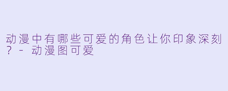 动漫中有哪些可爱的角色让你印象深刻？-动漫图可爱