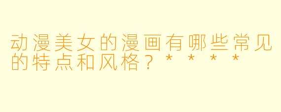 动漫美女的漫画有哪些常见的特点和风格?****
