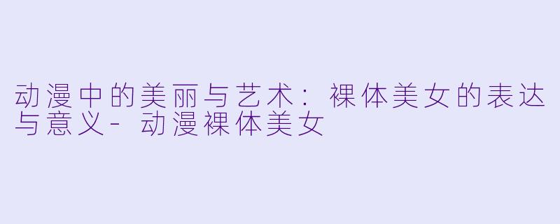 动漫中的美丽与艺术：裸体美女的表达与意义-动漫裸体美女