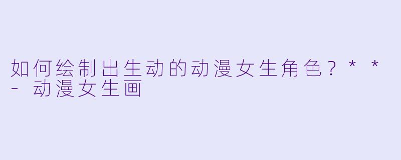 如何绘制出生动的动漫女生角色?**
