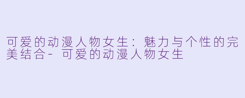 可爱的动漫人物女生：魅力与个性的完美结合-可爱的动漫人物女生
