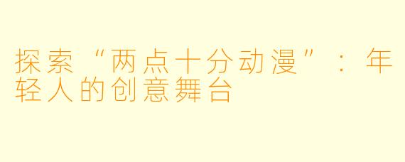 探索“两点十分动漫”：年轻人的创意舞台