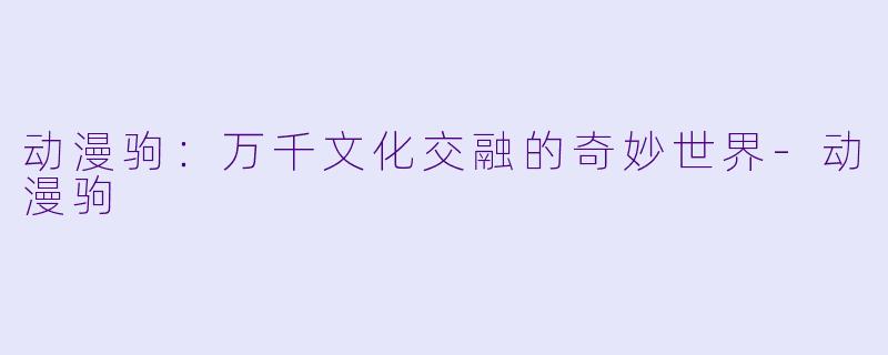 动漫驹：万千文化交融的奇妙世界-动漫驹