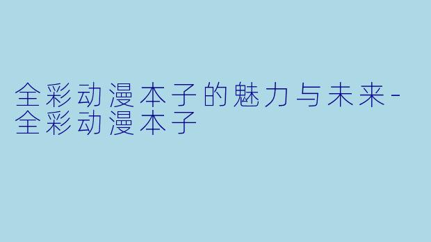 全彩动漫本子的魅力与未来-全彩动漫本子