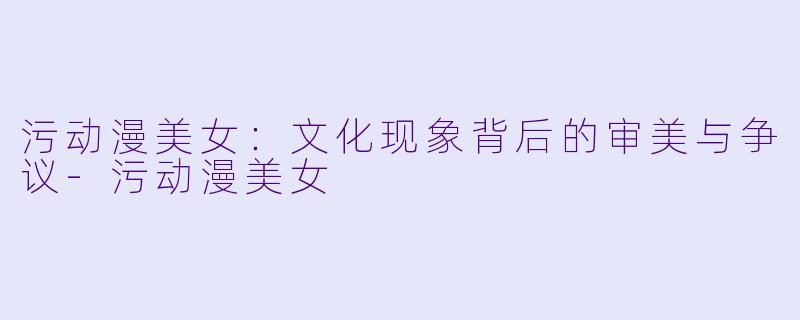 污动漫美女：文化现象背后的审美与争议-污动漫美女