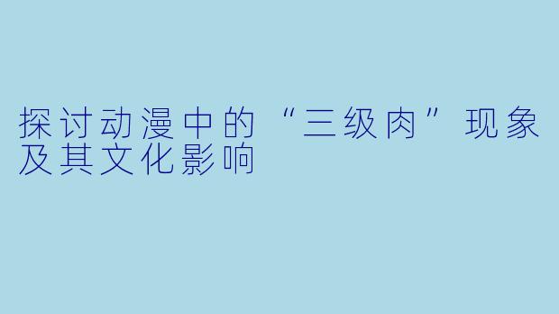 探讨动漫中的“三级肉”现象及其文化影响