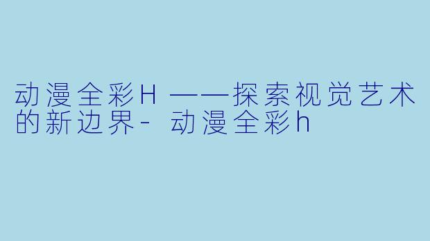 动漫全彩H——探索视觉艺术的新边界-动漫全彩h