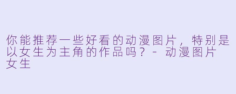 你能推荐一些好看的动漫图片，特别是以女生为主角的作品吗？