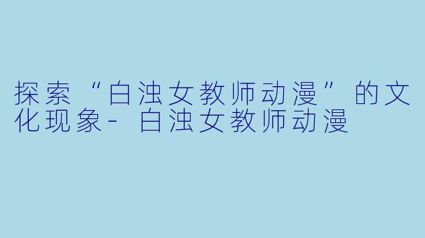 探索“白浊女教师动漫”的文化现象-白浊女教师动漫