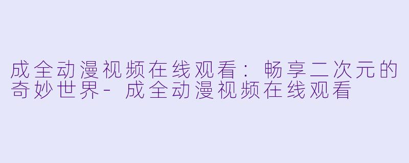 成全动漫视频在线观看：畅享二次元的奇妙世界-成全动漫视频在线观看