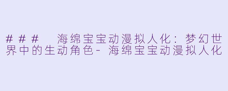 ### 海绵宝宝动漫拟人化：梦幻世界中的生动角色-海绵宝宝动漫拟人化