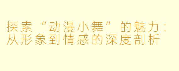 探索“动漫小舞”的魅力：从形象到情感的深度剖析