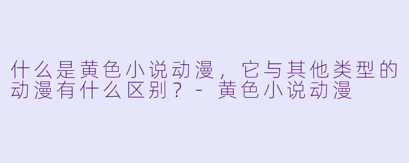 什么是黄色小说动漫,它与其他类型的动漫有什么区别?