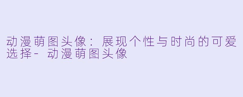 动漫萌图头像：展现个性与时尚的可爱选择-动漫萌图头像