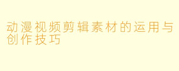 动漫视频剪辑素材的运用与创作技巧