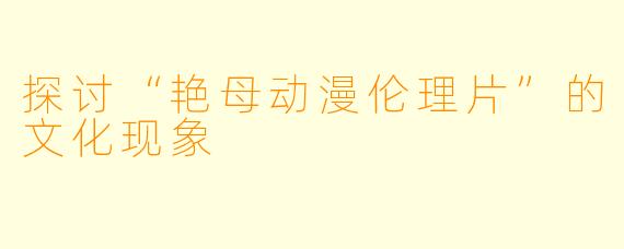 探讨“艳母动漫伦理片”的文化现象