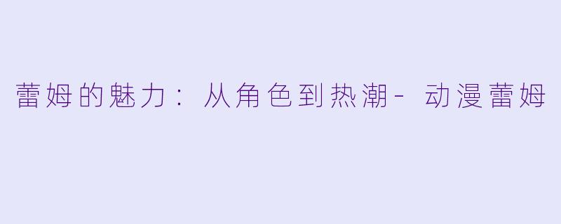 蕾姆的魅力：从角色到热潮-动漫蕾姆