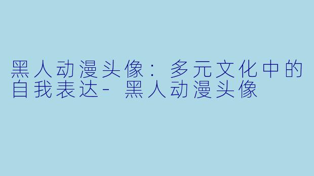 黑人动漫头像：多元文化中的自我表达-黑人动漫头像