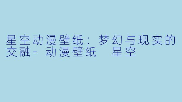星空动漫壁纸：梦幻与现实的交融-动漫壁纸 星空