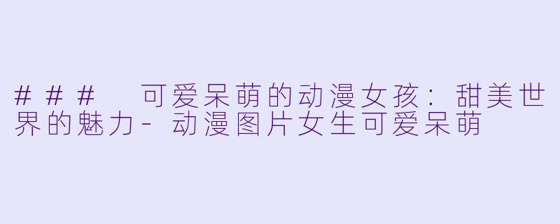 ### 可爱呆萌的动漫女孩：甜美世界的魅力-动漫图片女生可爱呆萌