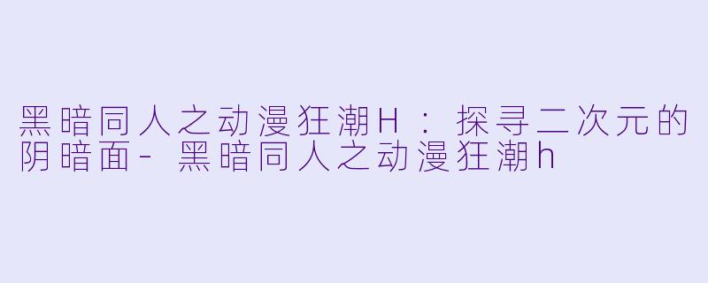 黑暗同人之动漫狂潮H：探寻二次元的阴暗面-黑暗同人之动漫狂潮h