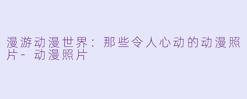 漫游动漫世界：那些令人心动的动漫照片-动漫照片