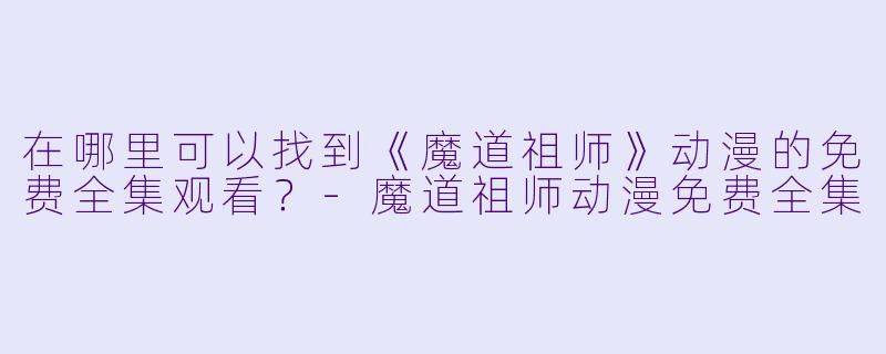 在哪里可以找到《魔道祖师》动漫的免费全集观看?