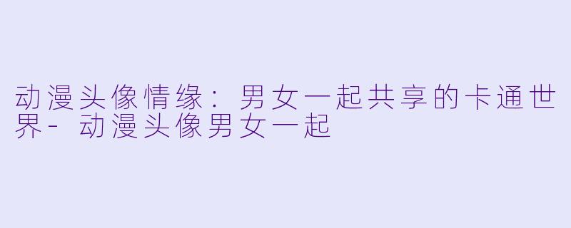 动漫头像情缘：男女一起共享的卡通世界-动漫头像男女一起