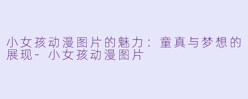 小女孩动漫图片的魅力：童真与梦想的展现-小女孩动漫图片
