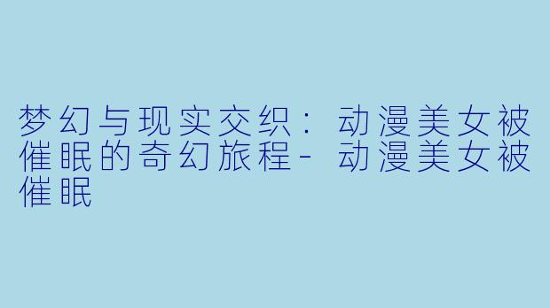 梦幻与现实交织：动漫美女被催眠的奇幻旅程-动漫美女被催眠