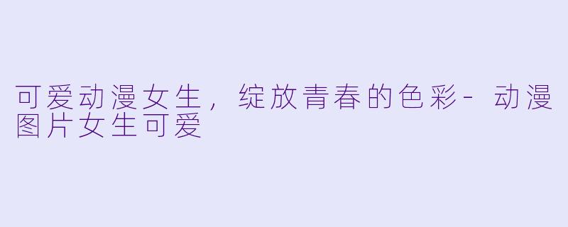 可爱动漫女生，绽放青春的色彩-动漫图片女生可爱