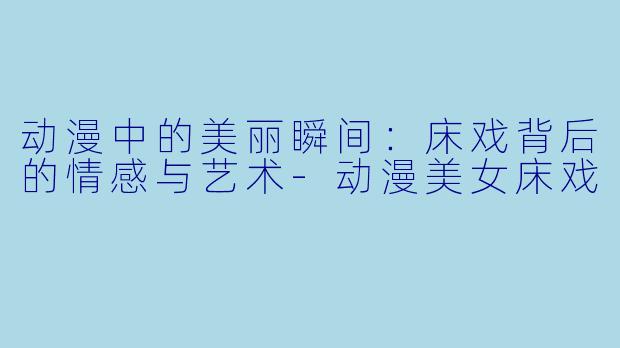 动漫中的美丽瞬间：床戏背后的情感与艺术-动漫美女床戏
