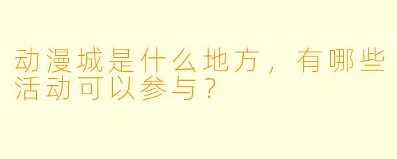 动漫城是什么地方,有哪些活动可以参与?