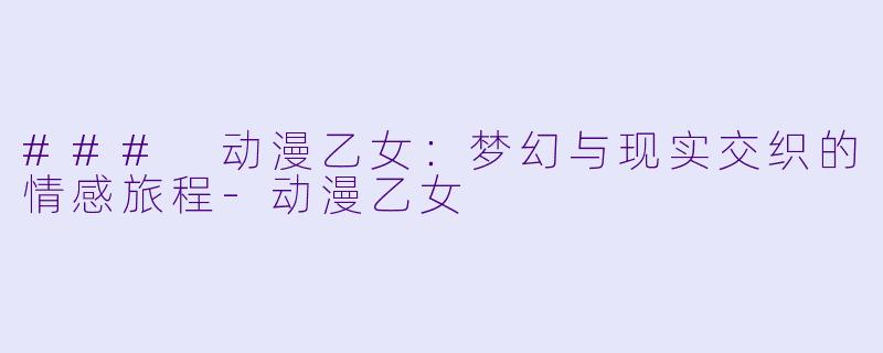 ### 动漫乙女：梦幻与现实交织的情感旅程-动漫乙女